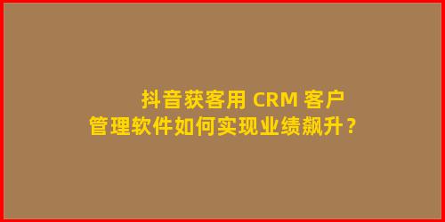 抖音获客用 CRM 客户管理软件如何实现业绩飙升？